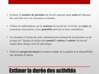 • Estimer le nombre de périodes de travail requises pour achever chacune
des activités avec les ressources estimées.

• Utilise les informations sur le contenu du travail de l’activité, les types de
ressources nécessaires, leurs quantités prévues et leurs calendriers.
• Les données d’entrée de cette estimation proviennent de la personne ou du
groupe de l’équipe de projet qui connaît le mieux la nature du travail
requis dans chaque activité spécifique.

• Élaborée progressivement en tenant compte de la qualité et la disponibilité
des données d’entrée.

Estimer la durée des activités

 