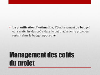 • La planification, l’estimation, l’établissement du budget
et la maîtrise des coûts dans le but d’achever le projet en
restant dans le budget approuvé

Management des coûts
du projet

 