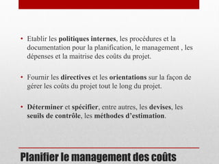 • Etablir les politiques internes, les procédures et la
documentation pour la planification, le management , les
dépenses et la maitrise des coûts du projet.
• Fournir les directives et les orientations sur la façon de
gérer les coûts du projet tout le long du projet.
• Déterminer et spécifier, entre autres, les devises, les
seuils de contrôle, les méthodes d’estimation.

Planifier le management des coûts

 