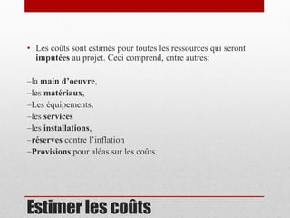 • Les coûts sont estimés pour toutes les ressources qui seront
imputées au projet. Ceci comprend, entre autres:
–la main d’oeuvre,
–les matériaux,
–Les équipements,
–les services
–les installations,
–réserves contre l’inflation
–Provisions pour aléas sur les coûts.

Estimer les coûts

 