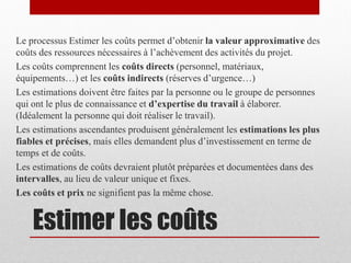 Le processus Estimer les coûts permet d’obtenir la valeur approximative des
coûts des ressources nécessaires à l’achèvement des activités du projet.
Les coûts comprennent les coûts directs (personnel, matériaux,
équipements…) et les coûts indirects (réserves d’urgence…)
Les estimations doivent être faites par la personne ou le groupe de personnes
qui ont le plus de connaissance et d’expertise du travail à élaborer.
(Idéalement la personne qui doit réaliser le travail).
Les estimations ascendantes produisent généralement les estimations les plus
fiables et précises, mais elles demandent plus d’investissement en terme de
temps et de coûts.
Les estimations de coûts devraient plutôt préparées et documentées dans des
intervalles, au lieu de valeur unique et fixes.
Les coûts et prix ne signifient pas la même chose.

Estimer les coûts

 