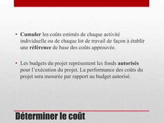 • Cumuler les coûts estimés de chaque activité
individuelle ou de chaque lot de travail de façon à établir
une référence de base des coûts approuvée.

• Les budgets du projet représentent les fonds autorisés
pour l’exécution du projet. La performance des coûts du
projet sera mesurée par rapport au budget autorisé.

Déterminer le coût

 