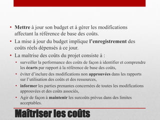 • Mettre à jour son budget et à gérer les modifications
affectant la référence de base des coûts.
• La mise à jour du budget implique l’enregistrement des
coûts réels dépensés à ce jour.
• La maîtrise des coûts du projet consiste à :
• surveiller la performance des coûts de façon à identifier et comprendre
les écarts par rapport à la référence de base des coûts,
• éviter d’inclure des modifications non approuvées dans les rapports
sur l’utilisation des coûts et des ressources,
• informer les parties prenantes concernées de toutes les modifications
approuvées et des coûts associés,
• Agir de façon à maintenir les surcoûts prévus dans des limites
acceptables.

Maîtriser les coûts

 