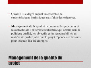 • Qualité : Le degré auquel un ensemble de
caractéristiques intrinsèques satisfait à des exigences.
• Management de la qualité : comprend les processus et
les activités de l’entreprise réalisatrice qui déterminent la
politique qualité, les objectifs et les responsabilités en
matière de qualité, afin que le projet réponde aux besoins
pour lesquels il a été entrepris.

Management de la qualité du
projet

 