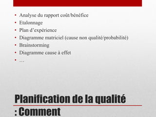 •
•
•
•
•
•
•

Analyse du rapport coût/bénéfice
Etalonnage
Plan d’expérience
Diagramme matriciel (cause non qualité/probabilité)
Brainstorming
Diagramme cause à effet
…

Planification de la qualité
: Comment

 