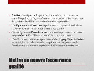 • Auditer les exigences de qualité et les résultats des mesures du
contrôle qualité, de façon à s’assurer que le projet utilise les normes
de qualité et les définitions opérationnelles appropriées.
• Un département d’assurance qualité ou une organisation similaire
supervise souvent les activités d’assurance qualité.
• Couvre également l’amélioration continue des processus, qui est un
moyen itératif d’améliorer la qualité de tous les processus.
• L’amélioration continue des processus réduit le gaspillage et élimine
les activités sans valeur ajoutée, ce qui permet aux processus de
fonctionner à des niveaux supérieurs d’efficience et d’efficacité .

Mettre en oeuvre l’assurance
qualité

 