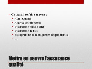 • Ce travail se fait à travers :
•
•
•
•
•
•

Audit Qualité
Analyse des processus
Diagramme cause à effet
Diagramme de flux
Histogramme de la fréquence des problèmes
…

Mettre en oeuvre l’assurance
qualité

 