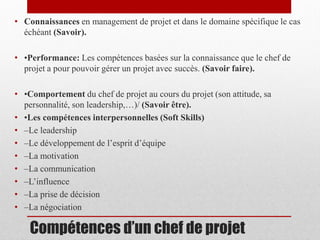 • Connaissances en management de projet et dans le domaine spécifique le cas
échéant (Savoir).
• •Performance: Les compétences basées sur la connaissance que le chef de
projet a pour pouvoir gérer un projet avec succès. (Savoir faire).

• •Comportement du chef de projet au cours du projet (son attitude, sa
personnalité, son leadership,…)/ (Savoir être).
• •Les compétences interpersonnelles (Soft Skills)
• –Le leadership
• –Le développement de l’esprit d’équipe
• –La motivation
• –La communication
• –L’influence
• –La prise de décision
• –La négociation

Compétences d’un chef de projet

 