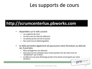 Les supports de cours


http://scrumcenterlux.pbworks.com
    •   disponibles sur le wiki suivant:
         –   Les supports de cours
         –   Les liens vers les sites de référence
         –   Les photos prises lors de la session
         –   Des outils Scrum téléchargeables

    •   Le Wiki permettra également de poursuivre votre formation au-delà de
        ces 3 journées:
         – Nous partagerons nos adresses
         – Vous pourrez me contacter pour toute question lors de votre mise en
           “production” par ce biais.
         – Le Wiki est une zone d’échange privée et les droits seront gérés par votre
           serviteur.


                             GDP avec Scrum │ © Pierre E. Neis                          10
 