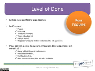 Level of Done
• Le Code est conforme aux normes                                            Pour
• Le Code est                                                             l’EQUIPE
           Propre
           Refactoré
           Testé unitairement
           Validé (checked in)
           Intégré (Built)
           Dispose d'une suite de test unitaire qui lui est appliquée.

• Pour arriver à cela, l’environnement de développement est
  constitué :
           D’une bibliothèque de code source
           De codes standards,
           Build automatisé,
           D’un environnement pour les tests unitaires.



                                    GDP avec Scrum │ © Pierre E. Neis                101
 