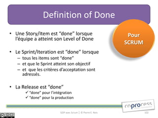 Definition of Done
• Une Story/Item est “done” lorsque                            Pour
  l’équipe a atteint son Level of Done
                                                              SCRUM
• Le Sprint/Iteration est “done” lorsque
   – tous les items sont “done”
   – et que le Sprint atteint son objectif
   – et que les critères d’acceptation sont
     adressés.

• La Release est “done”
        “done” pour l’intégration
        “done” pour la production


                          GDP avec Scrum │ © Pierre E. Neis           102
 