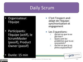 Daily Scrum
• Organisateur:                                 C’est l’inspect-and-
  l’équipe                                       adapt de l’équipe:
                                                 synchronisation et
                                                 engagement
• Participants:                                 Les 3 questions:
  l’équipe (actif), le                             1.    Qu’est-ce que tu as
                                                         fait hier?
  ScrumMaster                                      2.    Quels sont les
                                                         problèmes que tu as
  (passif), Product                                      rencontrés?
  Owner (passif)                                   3.    Qu’est-ce que tu as
                                                         prévu aujourd’hui?


• Durée: 15 min
                     GDP avec Scrum │ © Pierre E. Neis                         105
 