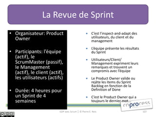 La Revue de Sprint
• Organisateur: Product                              C’est l’inspect-and-adapt des
  Owner                                               utilisateurs, du client et du
                                                      management
                                                     L’équipe présente les résultats
• Participants: l’équipe                              du Sprint
  (actif), le                                        Utilisateurs/Client/
  ScrumMaster (passif),                               Management expriment leurs
  le Management                                       remarques et trouvent un
  (actif), le client (actif),                         compromis avec l’équipe
  les utilisateurs (actifs)                          Le Product Owner valide ou
                                                      rejète les items du Sprint
                                                      Backlog en fonction de la
• Durée: 4 heures pour                                Definition of Done
  un Sprint de 4                                     C’est le Product Owner qui a
  semaines                                            toujours le dernier mot...

                          GDP avec Scrum │ © Pierre E. Neis                             107
 