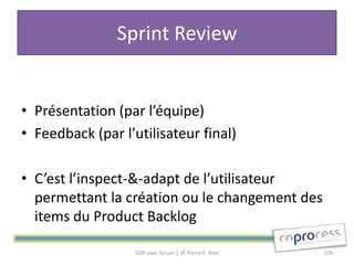 Sprint Review


• Présentation (par l’équipe)
• Feedback (par l’utilisateur final)

• C’est l’inspect-&-adapt de l’utilisateur
  permettant la création ou le changement des
  items du Product Backlog

                   GDP avec Scrum │ © Pierre E. Neis   109
 