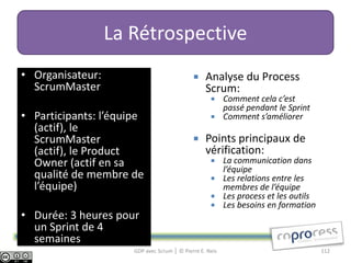 La Rétrospective
• Organisateur:                                  Analyse du Process
  ScrumMaster                                     Scrum:
                                                     Comment cela c’est
                                                      passé pendant le Sprint
• Participants: l’équipe                             Comment s’améliorer
  (actif), le
  ScrumMaster                                    Points principaux de
  (actif), le Product                             vérification:
  Owner (actif en sa                                 La communication dans
                                                      l’équipe
  qualité de membre de                               Les relations entre les
  l’équipe)                                           membres de l’équipe
                                                     Les process et les outils
                                                     Les besoins en formation
• Durée: 3 heures pour
  un Sprint de 4
  semaines
                      GDP avec Scrum │ © Pierre E. Neis                           112
 