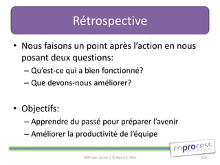 Rétrospective
• Nous faisons un point après l’action en nous
  posant deux questions:
  – Qu’est-ce qui a bien fonctionné?
  – Que devons-nous améliorer?


• Objectifs:
  – Apprendre du passé pour préparer l’avenir
  – Améliorer la productivité de l’équipe

                   GDP avec Scrum │ © Pierre E. Neis   113
 