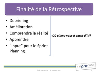 Finalité de la Rétrospective
•   Debriefing
•   Amélioration
•   Comprendre la réalité               Où allons-nous à partir d’ici?
•   Apprendre
•   “Input” pour le Sprint
    Planning



                   GDP avec Scrum │ © Pierre E. Neis                114
 
