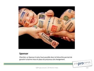 Sponsor
Chercher un Sponsor le plus haut possible dans la hiérarchie permet de
garantir la bonne mise en place du processus de changement.



                     GDP avec Scrum │ © Pierre E. Neis                   116
 