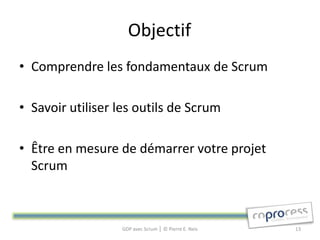 Objectif
• Comprendre les fondamentaux de Scrum

• Savoir utiliser les outils de Scrum

• Être en mesure de démarrer votre projet
  Scrum



                  GDP avec Scrum │ © Pierre E. Neis   13
 
