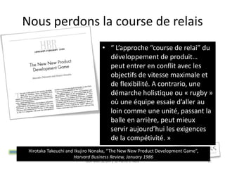 Nous perdons la course de relais
                                     • “ L’approche “course de relai” du
                                       développement de produit…
                                       peut entrer en conflit avec les
                                       objectifs de vitesse maximale et
                                       de flexibilité. A contrario, une
                                       démarche holistique ou « rugby »
                                       où une équipe essaie d’aller au
                                       loin comme une unité, passant la
                                       balle en arrière, peut mieux
                                       servir aujourd’hui les exigences
                                       de la compétivité. »
 Hirotaka Takeuchi and Ikujiro Nonaka, “The New New Product Development Game”,
                       Harvard Business Review, January 1986
                           GDP avec Scrum │ © Pierre E. Neis                     17
 