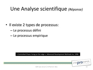Une Analyse scientifique (Réponse)

• Il existe 2 types de processus:
  – Le processus défini
  – Le processus empirique



      « Controlled Chaos: living on the edge », Advanced Development Methods Inc. 1996




                              GDP avec Scrum │ © Pierre E. Neis                          19
 