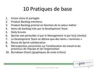 10 Pratiques de base
1.  Vision claire et partagée
2.  Product Backlog entretenu
3.  Product Backlog priorisé en fonction de la valeur métier
4.  Items de backlog triés par la Development Team
5.  Daily Scrums
6.  Sprints non perturbés ni par le Management ni par le(s) client(s)
7.  La Development Team ne délivre que des items « terminés »
8.  Revue de Sprint collaborative
9.  Rétrospective concentrée sur l’amélioration du travail et du
    processus de l’équipe et de l’organisation
10. Burndown Charts (graphiques de reste-à-faire)




                          GDP avec Scrum │ © Pierre E. Neis             26
 