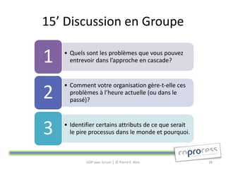 15’ Discussion en Groupe

1   • Quels sont les problèmes que vous pouvez
      entrevoir dans l’approche en cascade?


    • Comment votre organisation gère-t-elle ces
2     problèmes à l’heure actuelle (ou dans le
      passé)?



3   • Identifier certains attributs de ce que serait
      le pire processus dans le monde et pourquoi.



            GDP avec Scrum │ © Pierre E. Neis          28
 