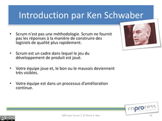 Introduction par Ken Schwaber
• Scrum n'est pas une méthodologie. Scrum ne fournit
  pas les réponses à la manière de construire des
  logiciels de qualité plus rapidement.

• Scrum est un cadre dans lequel le jeu du
  développement de produit est joué.

• Votre équipe joue et, le bon ou le mauvais deviennent
  très visibles.

• Votre équipe est dans un processus d’amélioration
  continue.




                           GDP avec Scrum │ © Pierre E. Neis   35
 