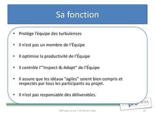 Sa fonction
• Protège l’équipe des turbulences

• Il n’est pas un membre de l’Équipe

• Il optimise la productivité de l’Équipe

• Il contrôle l’”Inspect-&-Adapt” de l’Équipe

• Il assure que les idéaux “agiles” soient bien compris et
  respectés par tous les participants au projet.

• Il n’est pas responsable des déliverables.


                        GDP avec Scrum │ © Pierre E. Neis    43
 