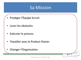 Sa Mission
• Protéger l’Équipe Scrum

• Lever les obstacles

• Exécuter le process

• Travailler avec le Product Owner

• Changer l’Organisation

                   GDP avec Scrum │ © Pierre E. Neis   44
 
