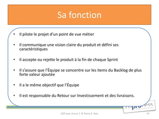Sa fonction
• Il pilote le projet d’un point de vue métier

• Il communique une vision claire du produit et défini ses
  caractéristiques

• Il accepte ou rejette le produit à la fin de chaque Sprint

• Il s’assure que l’Équipe se concentre sur les items du Backlog de plus
  forte valeur ajoutée

• Il a le même objectif que l’Équipe

• Il est responsable du Retour sur Investissement et des livraisons.


                           GDP avec Scrum │ © Pierre E. Neis               47
 