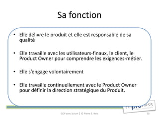 Sa fonction
• Elle délivre le produit et elle est responsable de sa
  qualité

• Elle travaille avec les utilisateurs-finaux, le client, le
  Product Owner pour comprendre les exigences-métier.

• Elle s’engage volontairement

• Elle travaille continuellement avec le Product Owner
  pour définir la direction stratégique du Produit.



                      GDP avec Scrum │ © Pierre E. Neis        50
 