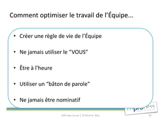 Comment optimiser le travail de l’Équipe...

 • Créer une règle de vie de l’Équipe

 • Ne jamais utiliser le “VOUS”

 • Être à l’heure

 • Utiliser un “bâton de parole”

 • Ne jamais être nominatif

                    GDP avec Scrum │ © Pierre E. Neis   54
 