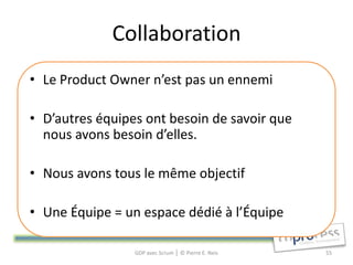 Collaboration
• Le Product Owner n’est pas un ennemi

• D’autres équipes ont besoin de savoir que
  nous avons besoin d’elles.

• Nous avons tous le même objectif

• Une Équipe = un espace dédié à l’Équipe

                 GDP avec Scrum │ © Pierre E. Neis   55
 