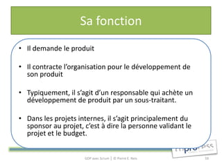 Sa fonction
• Il demande le produit

• Il contracte l’organisation pour le développement de
  son produit

• Typiquement, il s’agit d’un responsable qui achète un
  développement de produit par un sous-traitant.

• Dans les projets internes, il s’agit principalement du
  sponsor au projet, c’est à dire la personne validant le
  projet et le budget.


                     GDP avec Scrum │ © Pierre E. Neis      59
 