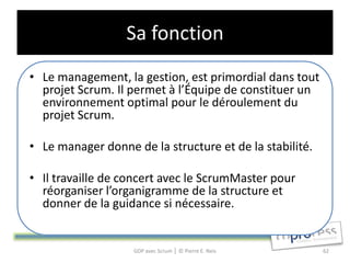 Sa fonction
• Le management, la gestion, est primordial dans tout
  projet Scrum. Il permet à l’Équipe de constituer un
  environnement optimal pour le déroulement du
  projet Scrum.

• Le manager donne de la structure et de la stabilité.

• Il travaille de concert avec le ScrumMaster pour
  réorganiser l’organigramme de la structure et
  donner de la guidance si nécessaire.


                   GDP avec Scrum │ © Pierre E. Neis     62
 