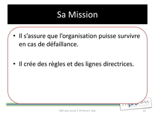 Sa Mission

• Il s’assure que l’organisation puisse survivre
  en cas de défaillance.

• Il crée des règles et des lignes directrices.




                 GDP avec Scrum │ © Pierre E. Neis   63
 