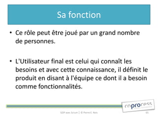 Sa fonction
• Ce rôle peut être joué par un grand nombre
  de personnes.

• L'Utilisateur final est celui qui connaît les
  besoins et avec cette connaissance, il définit le
  produit en disant à l'équipe ce dont il a besoin
  comme fonctionnalités.


                  GDP avec Scrum │ © Pierre E. Neis   65
 