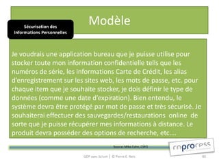 Sécurisation des
                               Modèle
Informations Personnelles



Je voudrais une application bureau que je puisse utilise pour
stocker toute mon information confidentielle tells que les
numéros de série, les informations Carte de Crédit, les alias
d’enregistrement sur les sites web, les mots de passe, etc. pour
chaque item que je souhaite stocker, je dois définir le type de
données (comme une date d’expiration). Bien entendu, le
système devra être protégé par mot de passe et très sécurisé. Je
souhaiterai effectuer des sauvegardes/restaurations online de
sorte que je puisse récupérer mes informations à distance. Le
produit devra posséder des options de recherche, etc.…
                                               Source: Mike Cohn, CSPO

                            GDP avec Scrum │ © Pierre E. Neis            80
 