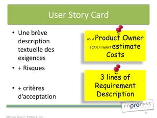 User Story Card
     • Une brève
       description                           AS A Product Owner
                                              I CAN / I WANT estimate
       textuelle des
       exigences                                          Costs
     • + Risques
                                                     3 lines of
     • + critères                                   Requirement
       d’acceptation                                Description

                                                                        82
GDP avec Scrum │ © Pierre E. Neis
 