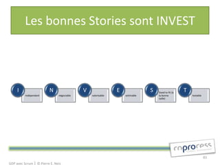 Les bonnes Stories sont INVEST



     I                   N                  V                 E               S   Sized to fit (à
                                                                                                    T
          indépendant          négociable       valorisable       estimable       la bonne              testable
                                                                                  taille)




                                                                                                                   83
GDP avec Scrum │ © Pierre E. Neis
 