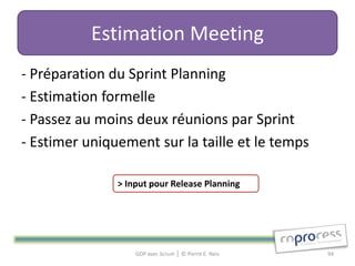 Estimation Meeting
- Préparation du Sprint Planning
- Estimation formelle
- Passez au moins deux réunions par Sprint
- Estimer uniquement sur la taille et le temps

               > Input pour Release Planning




                   GDP avec Scrum │ © Pierre E. Neis   94
 