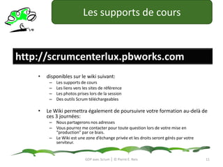 Les supports de coursdisponibles sur le wiki suivant:Les supports de coursLes liens vers les sites de référenceLes photos prises lors de la sessionDes outils Scrum téléchargeablesLe Wiki permettra également de poursuivre votre formation au-delà de ces 3 journées:Nous partagerons nos adressesVous pourrez me contacter pour toute question lors de votre mise en “production” par ce biais.Le Wiki est une zone d’échange privée et les droits seront gérés par votre serviteur.GDP avec Scrum │ © Pierre E. Neishttp://scrumcenterlux.pbworks.com11