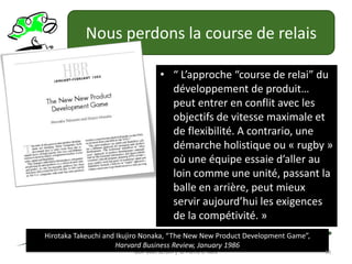 Nous perdons la course de relais“ L’approche “course de relai” du développement de produit… peut entrer en conflit avec les objectifs de vitesse maximale et de flexibilité. A contrario, une démarche holistique ou « rugby » où une équipe essaie d’aller au loin comme une unité, passant la balle en arrière, peut mieux servir aujourd’hui les exigences de la compétivité. »GDP avec Scrum │ © Pierre E. NeisHirotaka Takeuchi and Ikujiro Nonaka, “The New New Product Development Game”,Harvard Business Review, January 198618