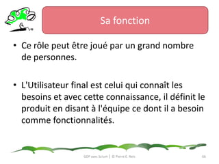 Sa fonctionLe management, la gestion, est primordial dans tout projet Scrum. Il permet à l’Équipe de constituer un environnement optimal pour le déroulement du projet Scrum.Le manager donne de la structure et de la stabilité.Il travaille de concert avec le ScrumMaster pour réorganiser l’organigramme de la structure et donner de la guidance si nécessaire.GDP avec Scrum │ © Pierre E. Neis63