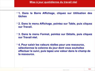 Août 2003
101 101
Mise à jour quotidienne du travail réel
 1. Dans la Barre Affichage, cliquez sur Utilisation des
tâches
 2. Dans le menu Affichage, pointez sur Table, puis cliquez
sur Travail.
 3. Dans le menu Format, pointez sur Détails, puis cliquez
sur Travail réel.
 4. Pour saisir les valeurs réelles pour une ressource,
sélectionnez la colonne du jour dont vous souhaitez
effectuer le suivi, puis tapez une valeur dans le champ de
la ressource.
 