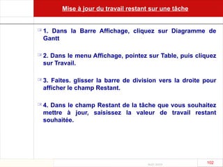 Août 2003
102 102
Mise à jour du travail restant sur une tâche
 1. Dans la Barre Affichage, cliquez sur Diagramme de
Gantt
 2. Dans le menu Affichage, pointez sur Table, puis cliquez
sur Travail.
 3. Faites. glisser la barre de division vers la droite pour
afficher le champ Restant.
 4. Dans le champ Restant de la tâche que vous souhaitez
mettre à jour, saisissez la valeur de travail restant
souhaitée.
 