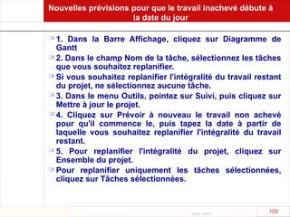 Août 2003
103 103
Nouvelles prévisions pour que le travail inachevé débute à
la date du jour
 1. Dans la Barre Affichage, cliquez sur Diagramme de
Gantt
 2. Dans le champ Nom de la tâche, sélectionnez les tâches
que vous souhaitez replanifier.
 Si vous souhaitez replanifier l'intégralité du travail restant
du projet, ne sélectionnez aucune tâche.
 3. Dans le menu Outils, pointez sur Suivi, puis cliquez sur
Mettre à jour le projet.
 4. Cliquez sur Prévoir à nouveau le travail non achevé
pour qu'il commence le, puis tapez la date à partir de
laquelle vous souhaitez replanifier l'intégralité du travail
restant.
 5. Pour replanifier l'intégralité du projet, cliquez sur
Ensemble du projet.
 Pour replanifier uniquement les tâches sélectionnées,
cliquez sur Tâches sélectionnées.
 
