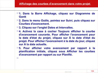 Août 2003
104 104
Affichage des courbes d'avancement dans votre projet
 1. Dans la Barre Affichage, cliquez sur Diagramme de
Gantt
 2. Dans le menu Outils, pointez sur Suivi, puis cliquez sur
Courbes d'avancement.
 3. Cliquez sur l'onglet Dates et Intervalles.
 4. Activez la case à cocher Toujours afficher la courbe
d'avancement courante. Pour afficher l'avancement pour
la date d'état du projet, cliquez sur À la date d'état du
projet. Pour afficher l'avancement à la date du jour, cliquez
sur À la date actuelle.
 5. Pour afficher votre avancement par rapport à la
planification initiale, cliquez sous Afficher les courbes
d'avancement par rapport au sur Planifié.

 