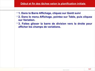 Août 2003
107 107
Début et fin des tâches selon la planification initiale
 1. Dans la Barre Affichage, cliquez sur Gantt suivi
 2. Dans le menu Affichage, pointez sur Table, puis cliquez
sur Variation.
 3. Faites glisser la barre de division vers la droite pour
afficher les champs de variations.
 